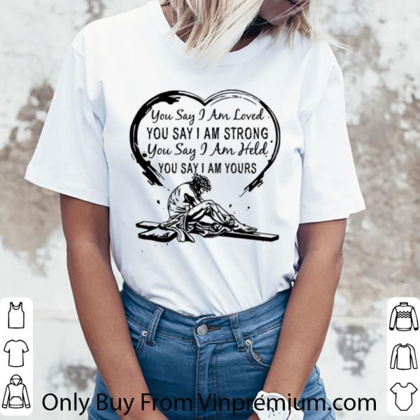 Original You Say I Am Loved You Say I Am Strong You Say I Am Held You Say shirt