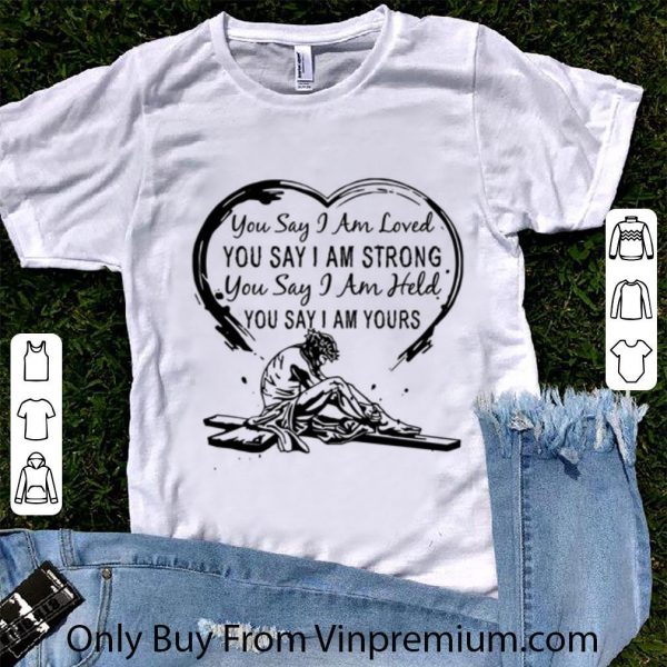 Original You Say I Am Loved You Say I Am Strong You Say I Am Held You Say shirt