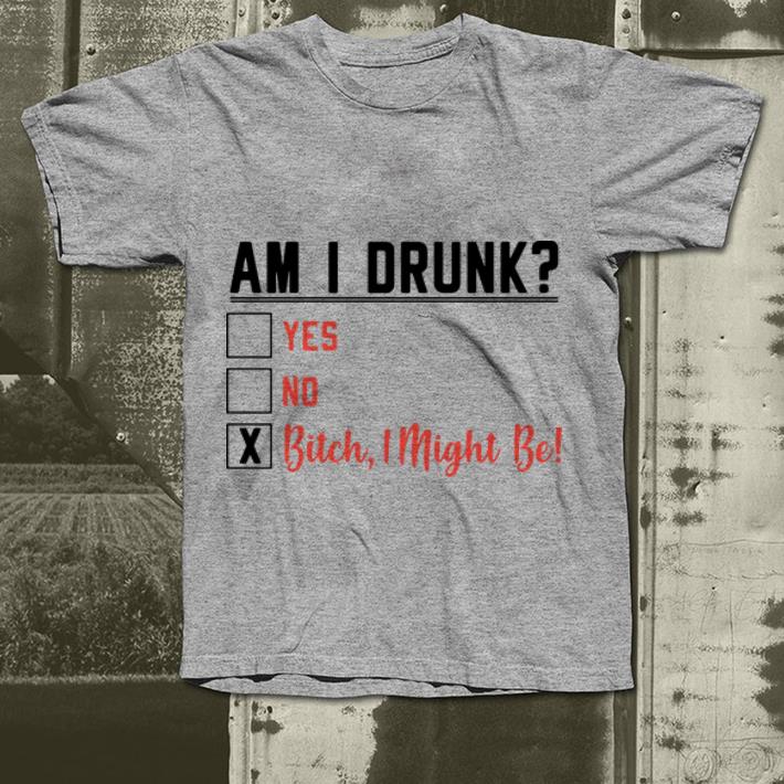 Am I drunk yes, no, bitch I might be shirt 9 Am I drunk yes, no, bitch I might be shirt