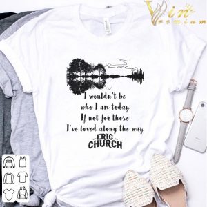 Eric Church Signature I Wouldn't Be Who I Am Today If Not For Those I've Loved Along The Way Shirt 6