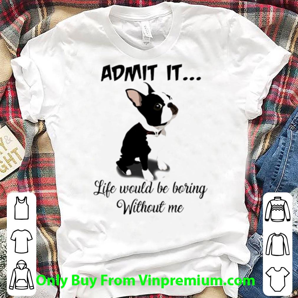 Premium Admit It Life Would Be Boring Without Me Boston Terriers shirt