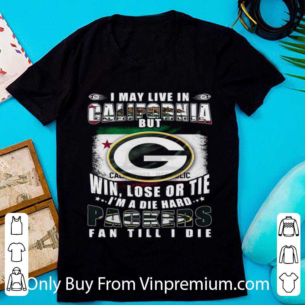 Awesome I May Live In California But Win Lose Or Tie I’m A Die Hard Packers Fan Till Die shirt