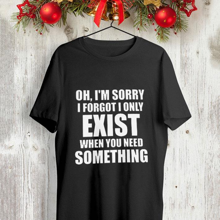 Oh i m sorry i forgot i only exist when you need something shirt 4 - Oh i'm sorry i forgot i only exist when you need something shirt
