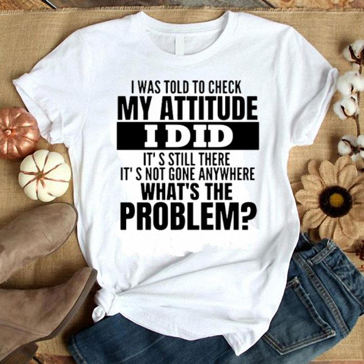 I Was Told To Check My Attitude I Did It’s Still There It’s Not Gone Anywhere What’s The Problem Shirt