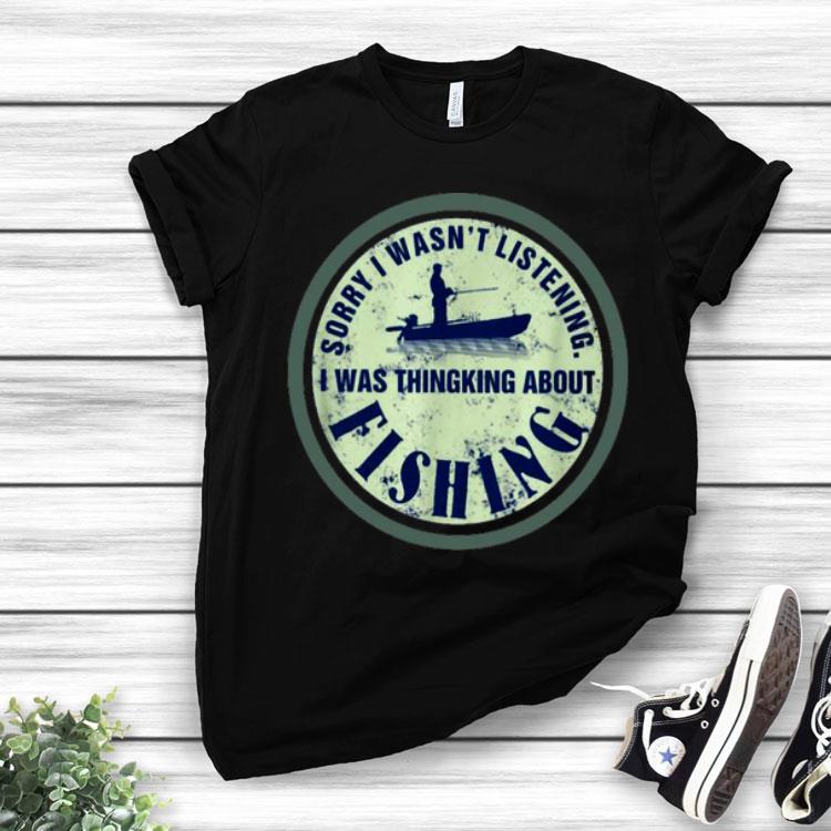 Sorry I Wasn’t Listening I Was Thinking About Fishing Shirt
