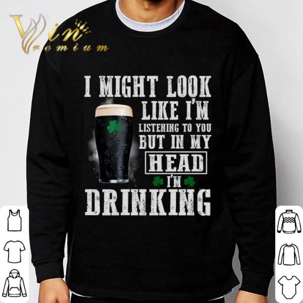I might look like i'm listening to you but in my head i'm drinking St. Patrick's Day shirt
