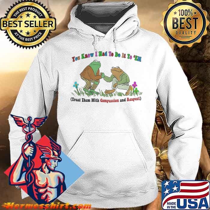 You know I had to do it to em treat them with compassion and respect frog shirt