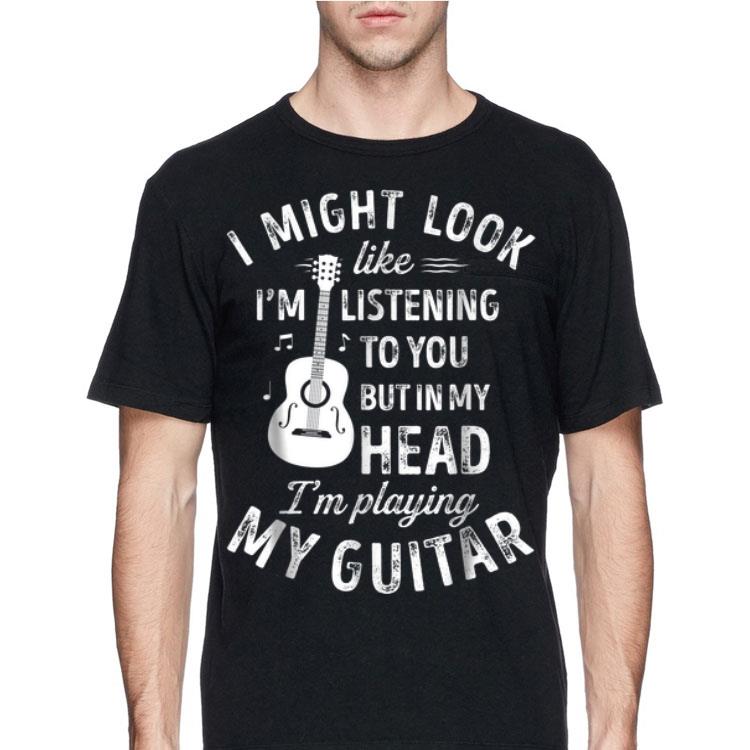 I Might Look Like I'm Listening To You But in My Head I'm Playing My Guitar shirt