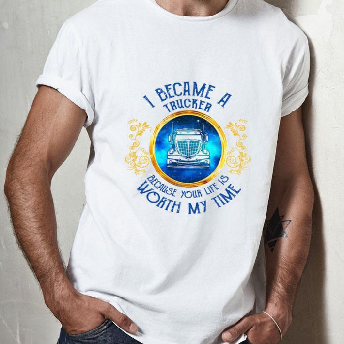 I Became A Trucker Because Your Life Is Worth My Time shirt