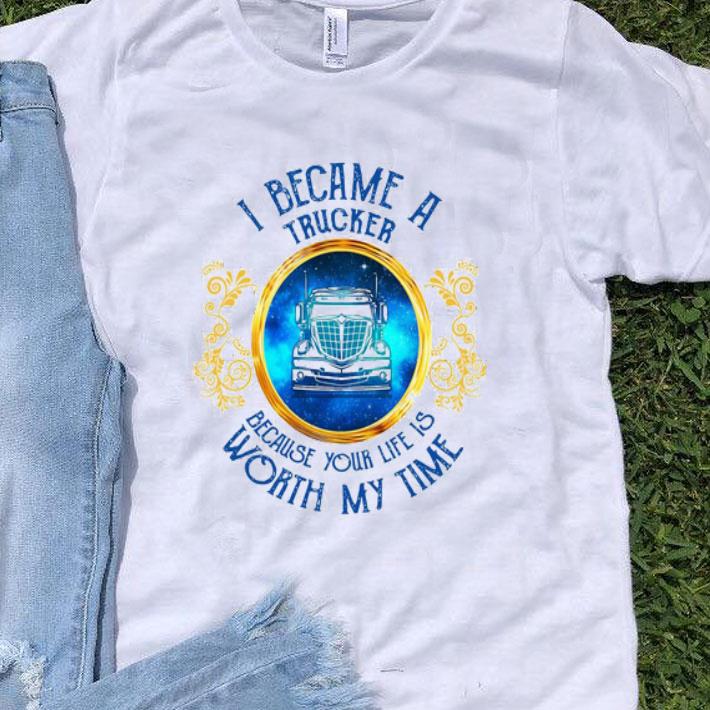 I Became A Trucker Because Your Life Is Worth My Time shirt