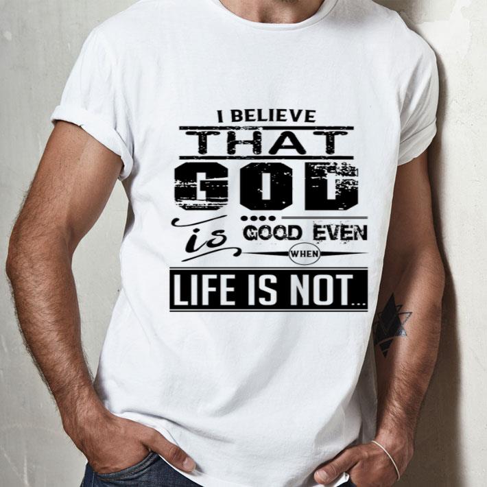 I Believe That God Is Good Even When Life Is Not shirt