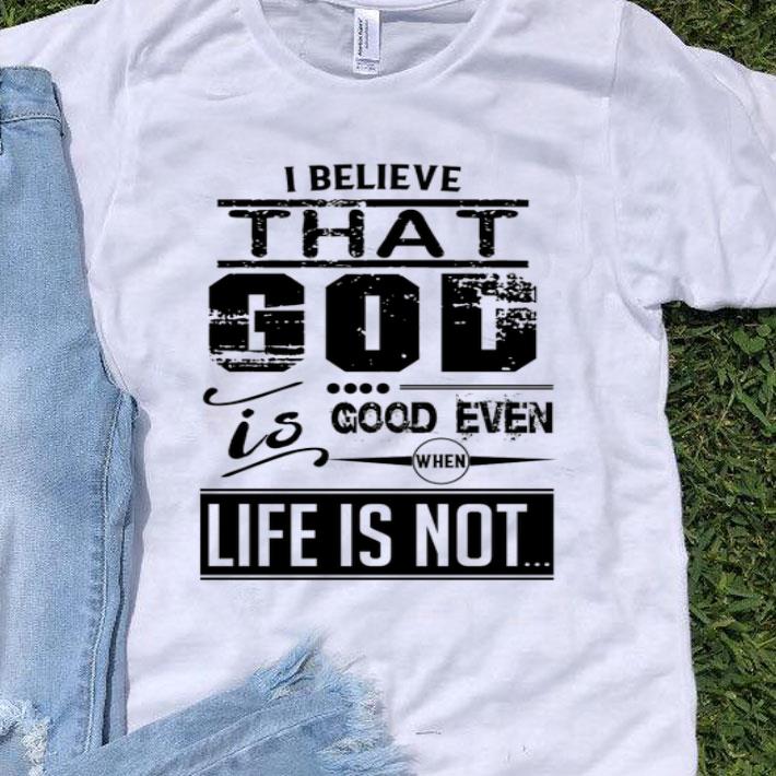 I Believe That God Is Good Even When Life Is Not shirt