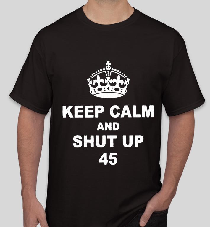 Keep Calm And Shut Up 45 Trump shirt
