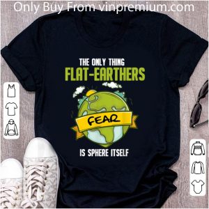 Great The Only Thing Flat Earthers Fear Is Sphere Itself shirt 4