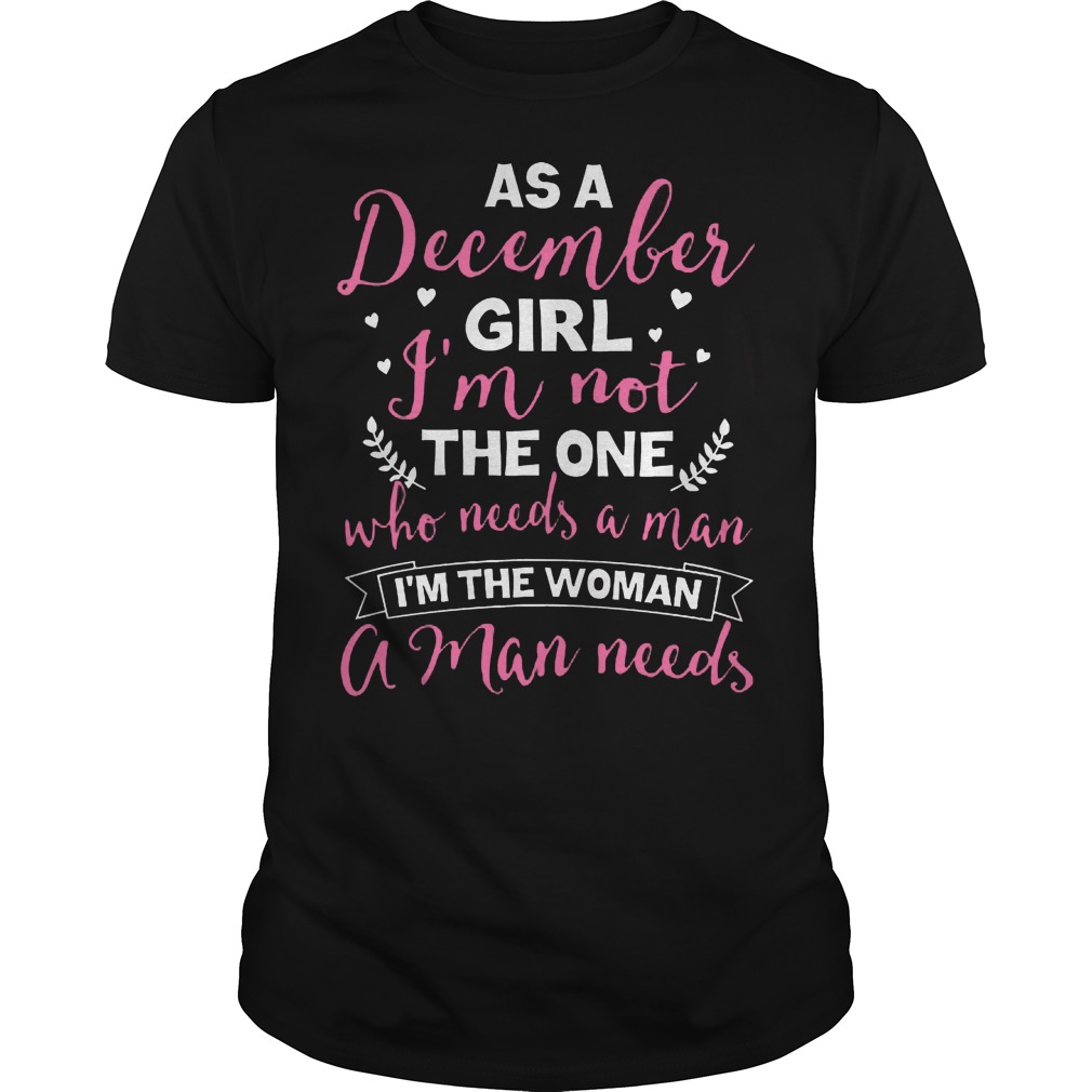 As A December Girl Im Not The One Who Needs A Man Im The Woman A Man Needs Guys Tee