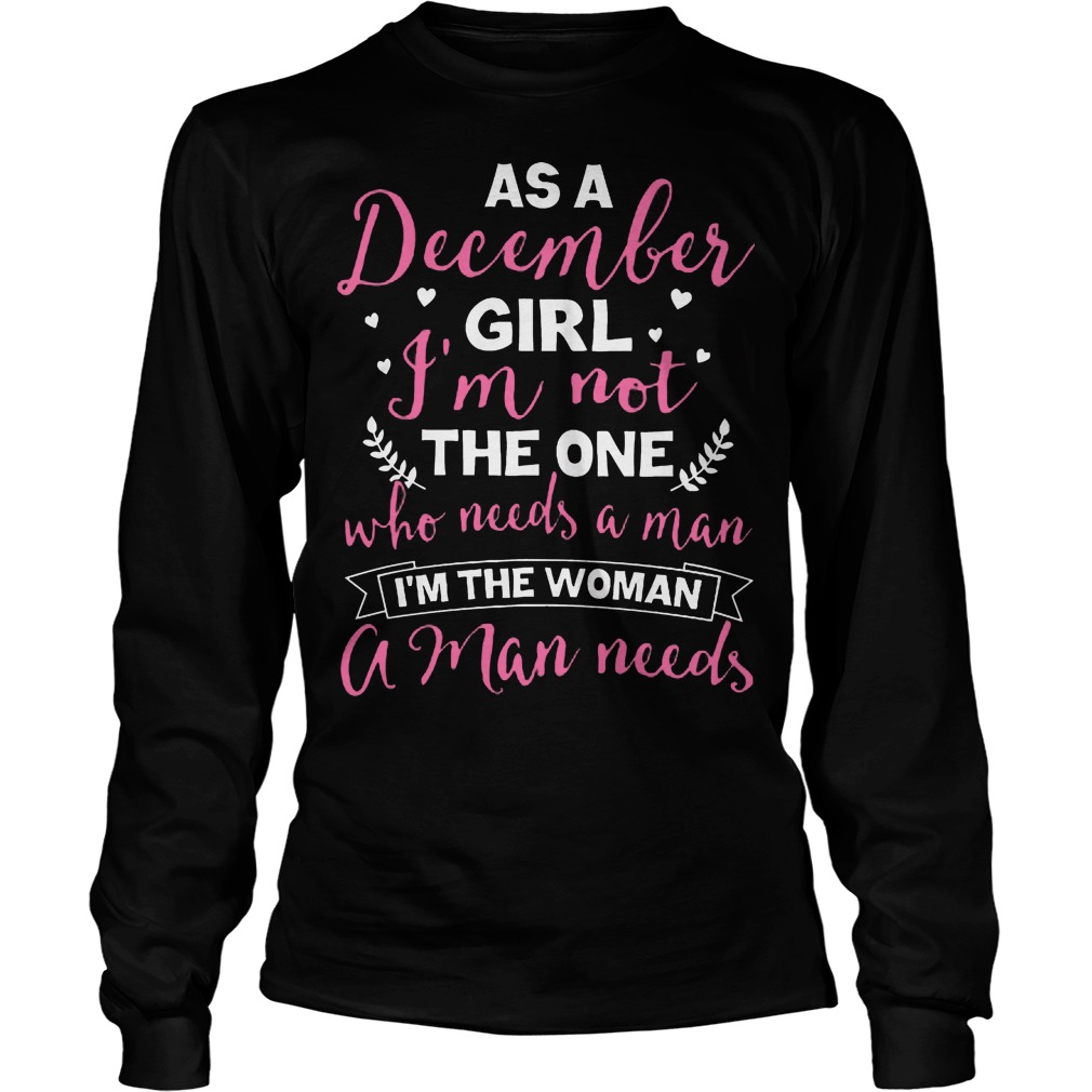 As A December Girl Im Not The One Who Needs A Man Im The Woman A Man Needs Unisex Longsleeve Tee