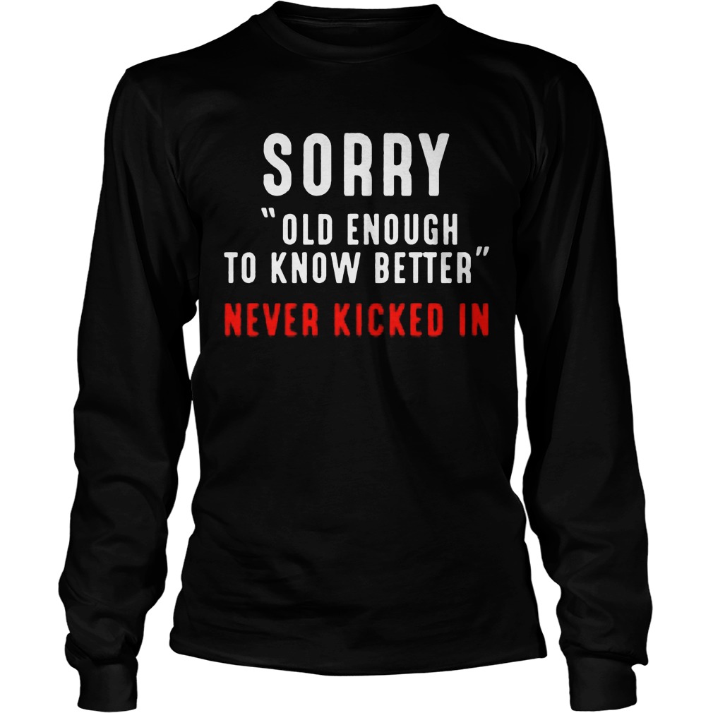 Sorry Old Enough To Know Better Never Kicked In Longsleevetee