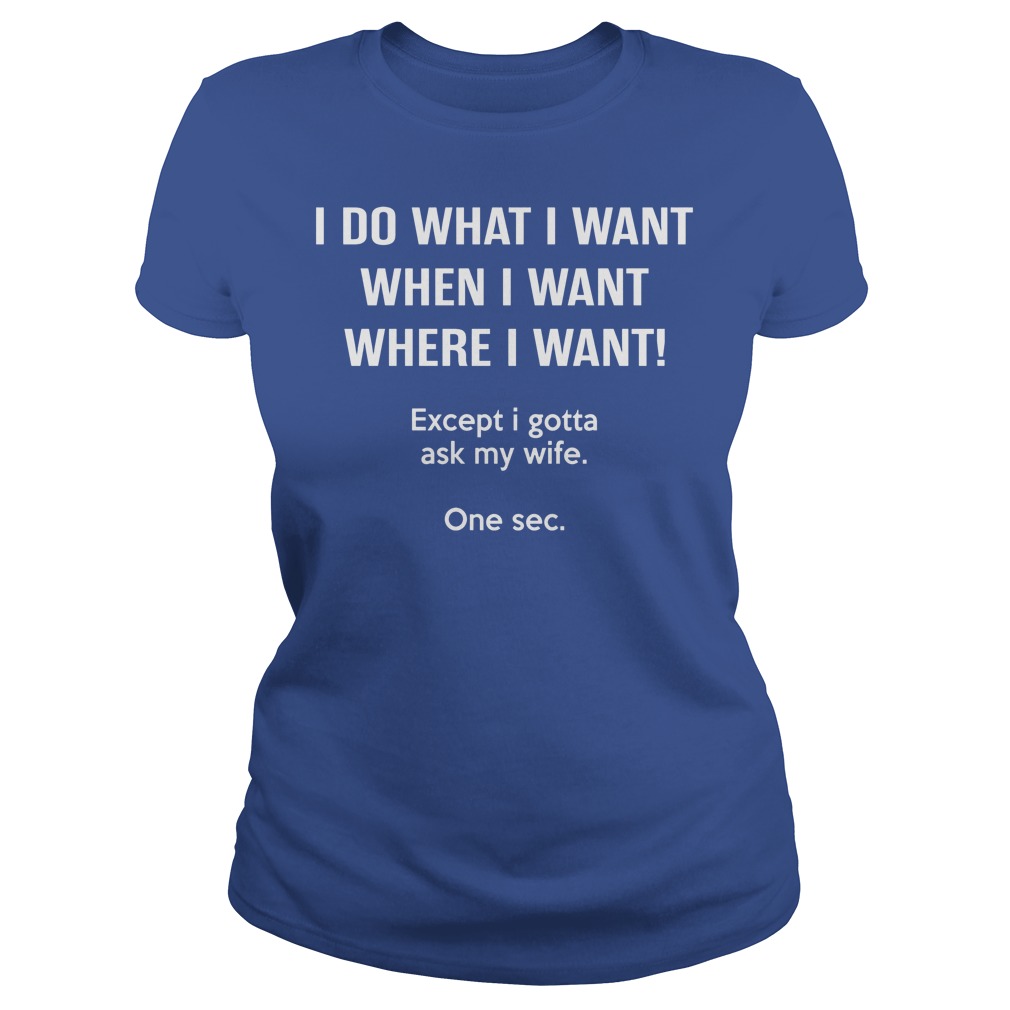 I Do What I Want When I Want Except I Gotta Ask My Wife Ladies
