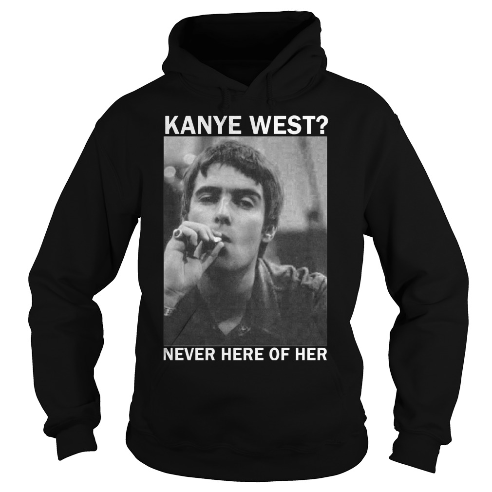 Liam Gallagher Kanye West never here of her Shirt 2 Liam Gallagher Kanye West never here of her Shirt Hoodie