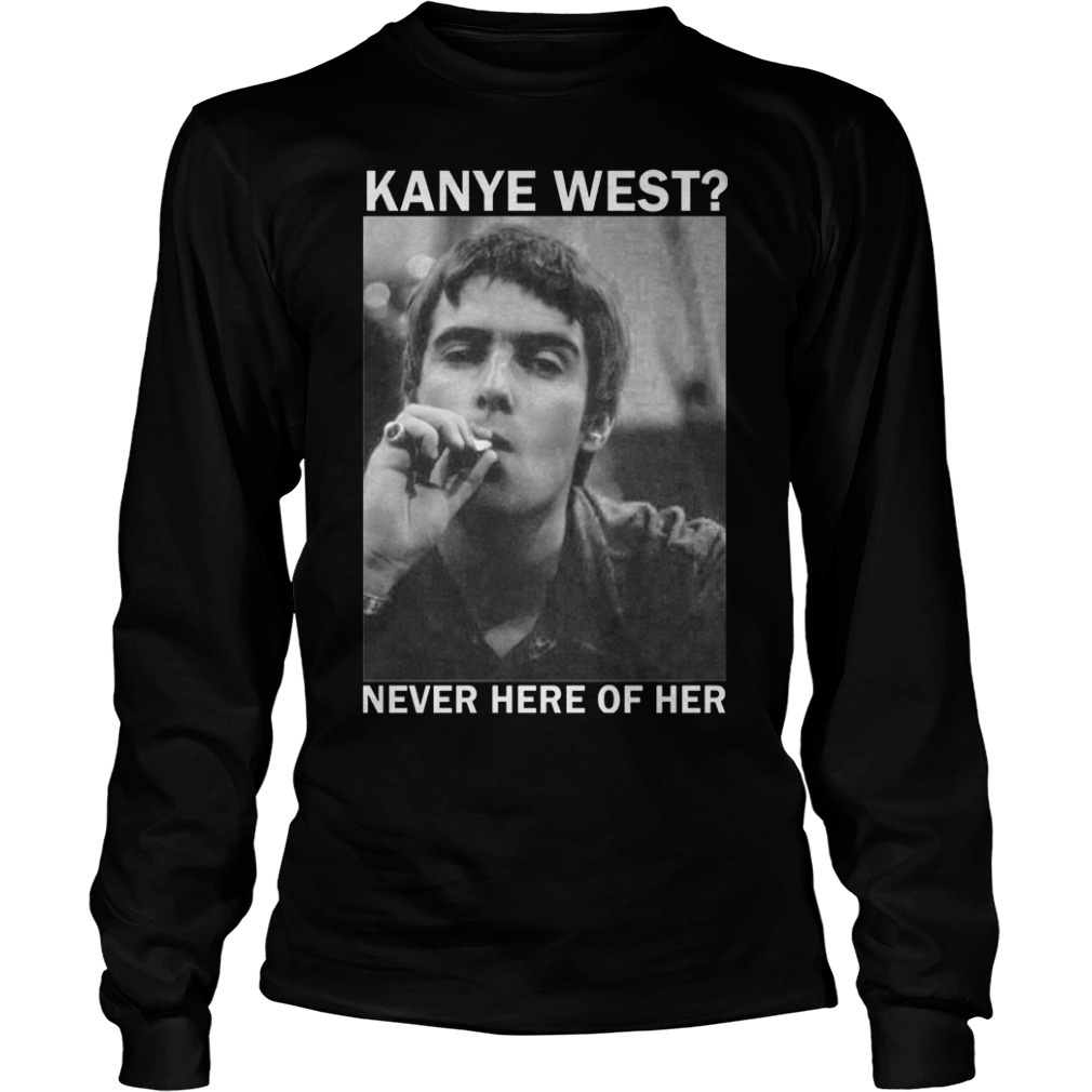 Liam Gallagher Kanye West never here of her Shirt 5 Liam Gallagher Kanye West never here of her Shirt Longsleeve Tee Unisex