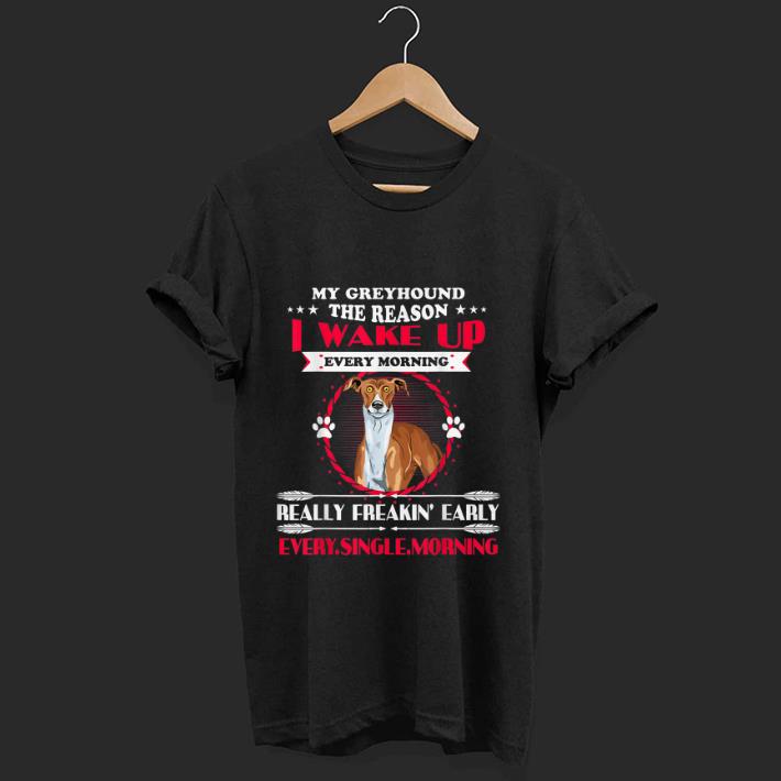 Nice My Greyhound the Reason I Wake Up Every Morning Really Freakin Early Every Single Morning shirt