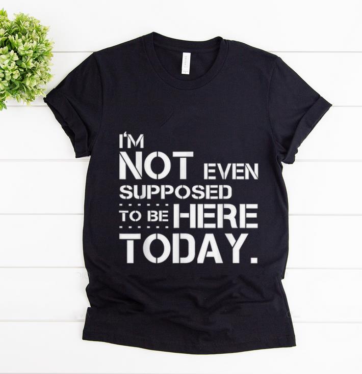 Top I'm Not Even Supposed Tobe Here Today shirt