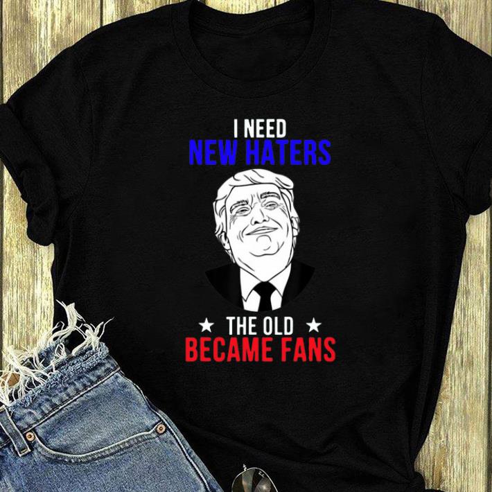 Official Trump I need New Haters The Old Became Fans shirt