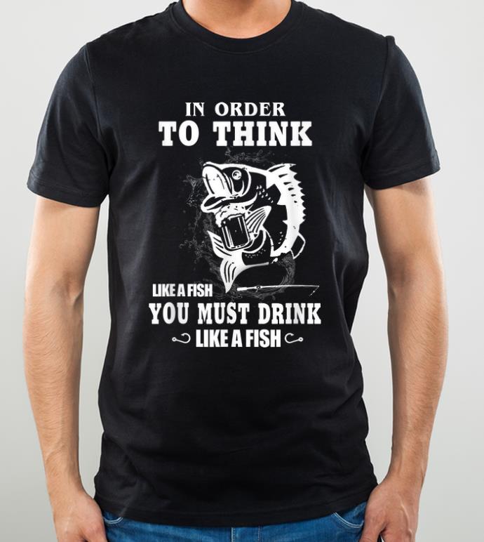 Great Fishing In Order To Think Like A Fish You Must Drink Like A Fish shirt