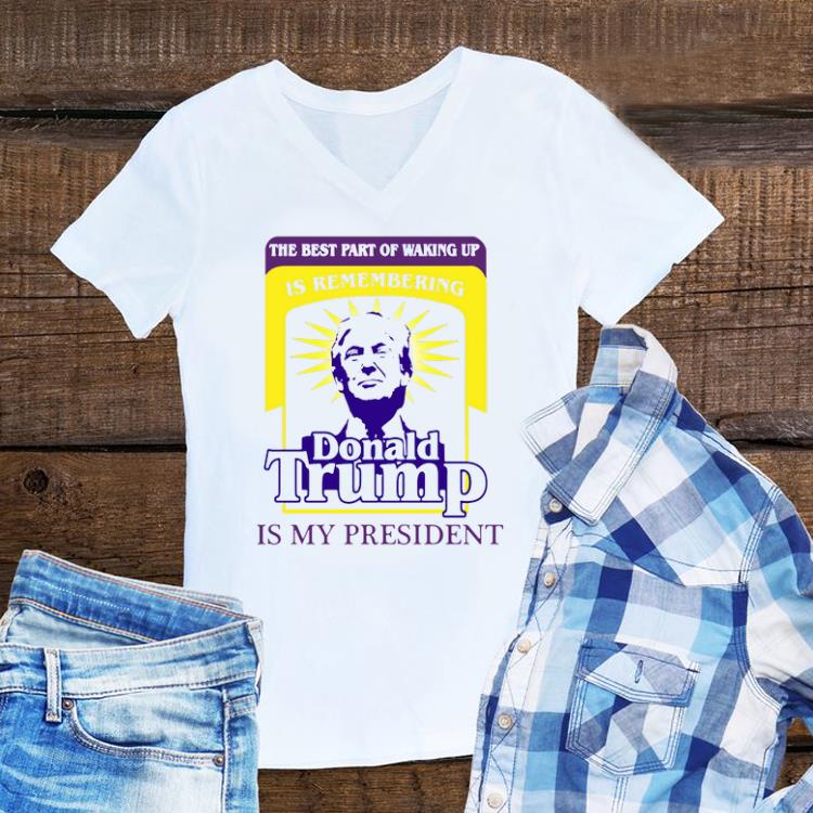 Hot The Best Part Of Waking Up Is Remembering Donald Trump Is My President shirt