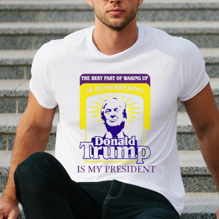 Original The Best Part Of Waking Up Is Remembering Donald Trump Is My President shirt