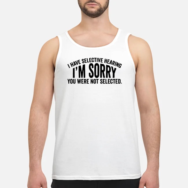 I Have Selective Hearing I'm Sorry You Were Not Selected Shirt 6 I Have Selective Hearing I'm Sorry You Were Not Selected Guy Tank Top