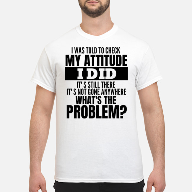 I Was Told To Check My Attitude I Did It's Still There It's Not Gone Anywhere What's The Problem Shirt 5 I Was Told To Check My Attitude I Did It's Still There It's Not Gone Anywhere What's The Problem Shirt