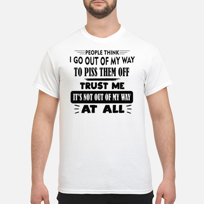 People Think I Go Out Of My Way To Piss Them Off Trust Me It's Not Out Of My Way At All Shirt 5 People Think I Go Out Of My Way To Piss Them Off Trust Me It's Not Out Of My Way At All Shirt
