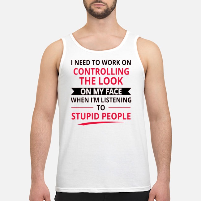 I Need To Work On Controlling The Look On My Face When I'm Listening To Stupid People Shirt 6 I Need To Work On Controlling The Look On My Face When I'm Listening To Stupid People Shirt