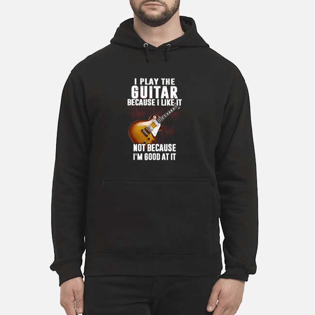 I Play The Guitar Because I Like It Not Because I'm Good At It Shirt 6 I Play The Guitar Because I Like It Not Because I'm Good At It Shirt