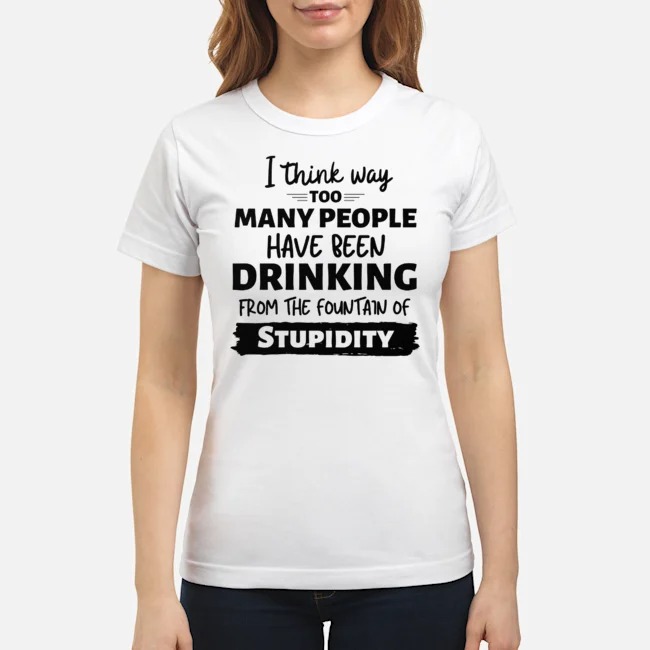 I Think Way Too Many People Have Been Drinking From The Fountain Of Stupidity Shirt 7 I Think Way Too Many People Have Been Drinking From The Fountain Of Stupidity Ladies Tee