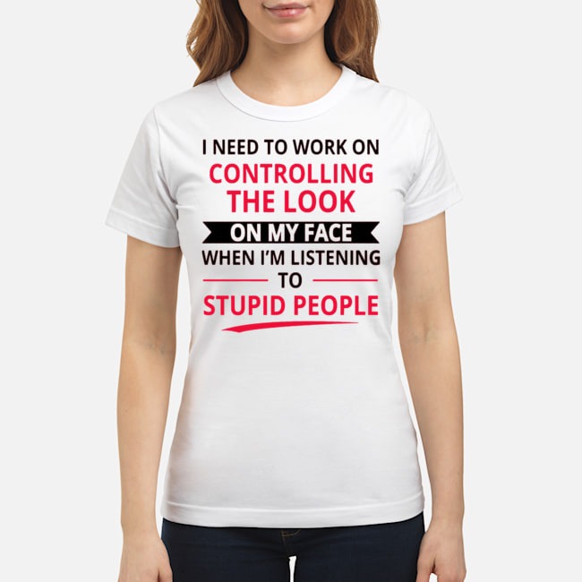 I Need To Work On Controlling The Look On My Face When I'm Listening To Stupid People Shirt 7 I Need To Work On Controlling The Look On My Face When I'm Listening To Stupid People Shirt