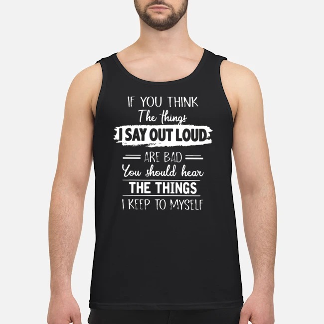 If You Think The Things I Say Out Loud Are Bad You Should Hear The Things I Keep To Myself Shirt 6 If You Think The Things I Say Out Loud Are Bad You Should Hear The Things I Keep To Myself Guy Tank Top