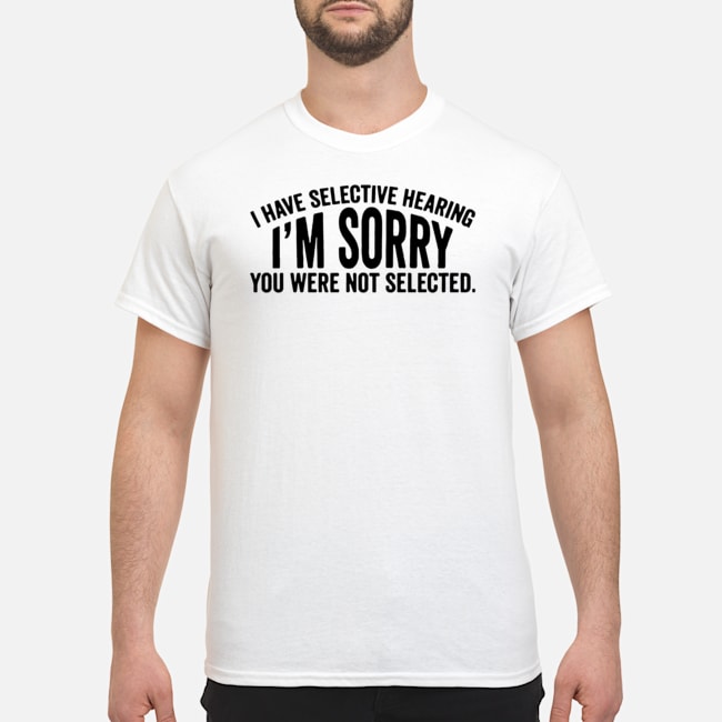 I Have Selective Hearing I'm Sorry You Were Not Selected Shirt 5 I Have Selective Hearing I'm Sorry You Were Not Selected Shirt