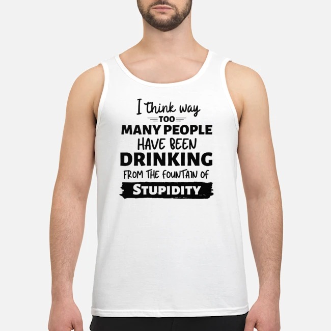 I Think Way Too Many People Have Been Drinking From The Fountain Of Stupidity Shirt 6 I Think Way Too Many People Have Been Drinking From The Fountain Of Stupidity Guy Tank Top