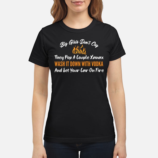 Big Girls Don't Cry They Pop A Couple Xanax Wash It Down With Vodka And Set Your Car On Fire Shirt 6 Big Girls Don't Cry They Pop A Couple Xanax Wash It Down With Vodka And Set Your Car On Fire Shirt