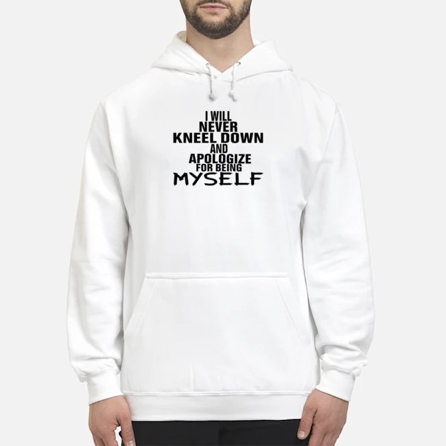 I Will Never Kneel Down And Apologize For Being Myself Shirt 8 I Will Never Kneel Down And Apologize For Being Myself Hoodie