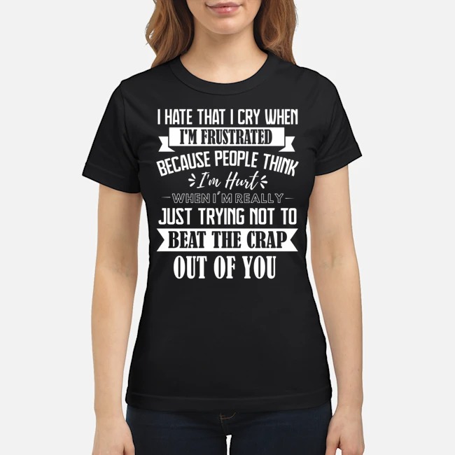 I Hate That I Cry When I'm Frustrated Because People Think I'm Hurt When I'm Really Just Trying Not To Beat The Crap Out Of You Shirt 7 I Hate That I Cry When I'm Frustrated Because People Think I'm Hurt When I'm Really Just Trying Not To Beat The Crap Out Of You Shirt