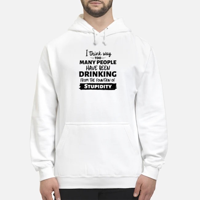 I Think Way Too Many People Have Been Drinking From The Fountain Of Stupidity Shirt 8 I Think Way Too Many People Have Been Drinking From The Fountain Of Stupidity Hoodie