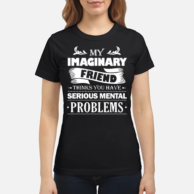 My Imaginary Friend Thinks You Have Serious Mental Problems Shirt 7 My Imaginary Friend Thinks You Have Serious Mental Problems Ladies Tee