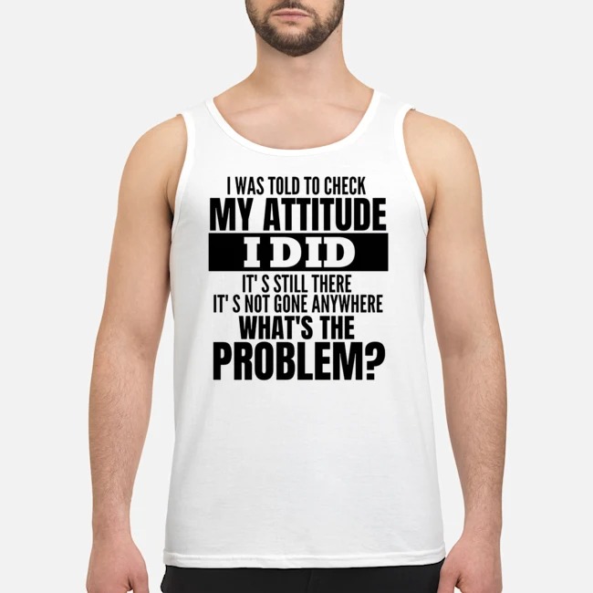 I Was Told To Check My Attitude I Did It's Still There It's Not Gone Anywhere What's The Problem Shirt 6 I Was Told To Check My Attitude I Did It's Still There It's Not Gone Anywhere What's The Problem Guy Tank Top