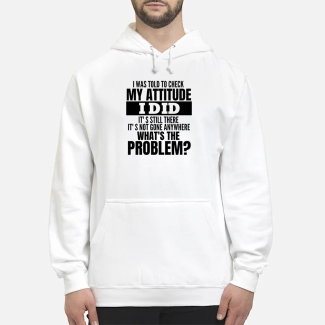 I Was Told To Check My Attitude I Did It's Still There It's Not Gone Anywhere What's The Problem Shirt 8 I Was Told To Check My Attitude I Did It's Still There It's Not Gone Anywhere What's The Problem Hoodie