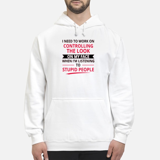 I Need To Work On Controlling The Look On My Face When I'm Listening To Stupid People Shirt 8 I Need To Work On Controlling The Look On My Face When I'm Listening To Stupid People Shirt
