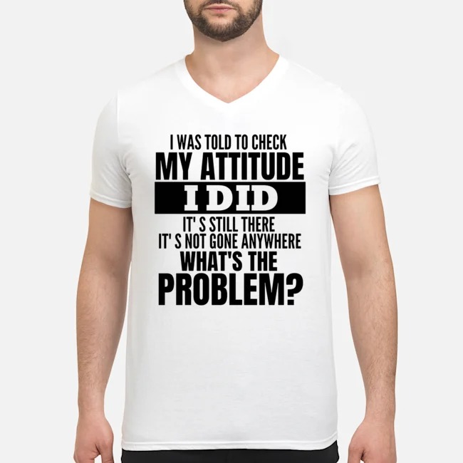 I Was Told To Check My Attitude I Did It's Still There It's Not Gone Anywhere What's The Problem Shirt 5 I Was Told To Check My Attitude I Did It's Still There It's Not Gone Anywhere What's The Problem Guy V-neck