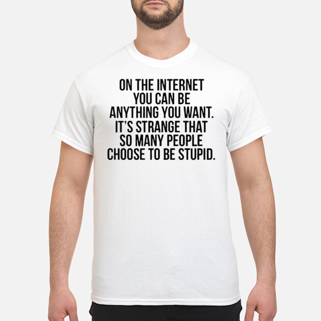 On The Internet You Can Be Anything You Want It's Strange That So Many People Choose To Be Stupid Shirt 1 On The Internet You Can Be Anything You Want It's Strange That So Many People Choose To Be Stupid Shirt